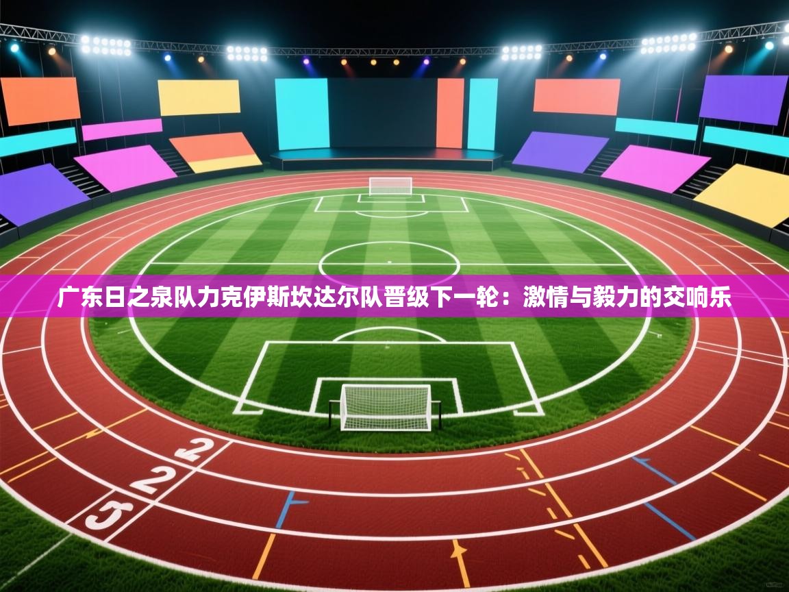 广东日之泉队力克伊斯坎达尔队晋级下一轮：激情与毅力的交响乐