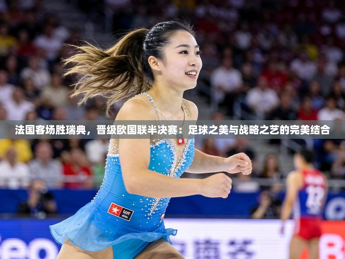 法国客场胜瑞典，晋级欧国联半决赛：足球之美与战略之艺的完美结合